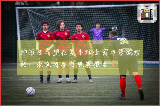 帅惟浩有望在夏季转会窗与蓉城续约,未来将参与联赛报名