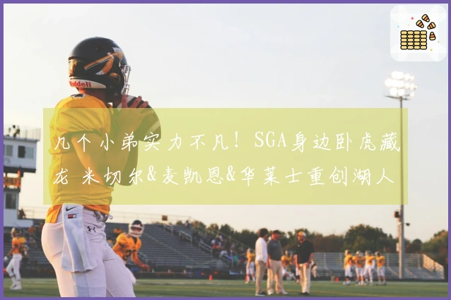 几个小弟实力不凡!SGA身边卧虎藏龙 米切尔&麦凯恩&华莱士重创湖人