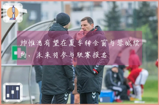 帅惟浩有望在夏季转会窗与蓉城续约，未来将参与联赛报名