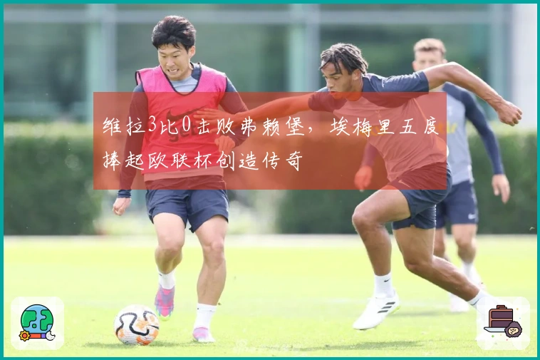 维拉3比0击败弗赖堡，埃梅里五度捧起欧联杯创造传奇