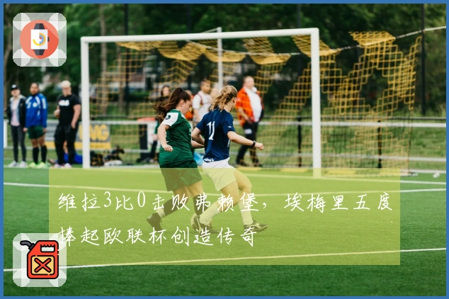 维拉3比0击败弗赖堡,埃梅里五度捧起欧联杯创造传奇